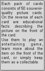 Text Box: Each pack of cards consists of 50 souvenir-quality picture cards. On the reverse of each card are educational facts describing the picture on the front of the card.Use them to play an entertaining game, learn more about the item on the front of the card, or simply keep them as a collectable.