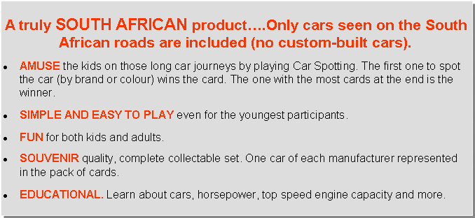Text Box: A truly South AfricaN product….Only cars seen on the South African roads are included (no custom-built cars).AMUSE the kids on those long car journeys by playing Car Spotting. The first one to spot the car (by brand or colour) wins the card. The one with the most cards at the end is the winner.SIMPLE AND EASY TO PLAY even for the youngest participants.FUN for both kids and adults.SOUVENIR quality, complete collectable set. One car of each manufacturer represented in the pack of cards.EDUCATIONAL. Learn about cars, horsepower, top speed engine capacity and more.