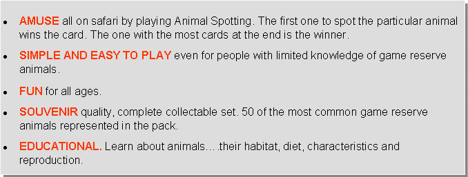 Text Box: AMUSE all on safari by playing Animal Spotting. The first one to spot the particular animal wins the card. The one with the most cards at the end is the winner.SIMPLE AND EASY TO PLAY even for people with limited knowledge of game reserve animals.FUN for all ages.SOUVENIR quality, complete collectable set. 50 of the most common game reserve animals represented in the pack.EDUCATIONAL. Learn about animals….their habitat, diet, characteristics and reproduction.