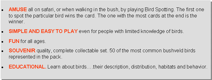 Text Box: AMUSE all on safari, or when walking in the bush, by playing Bird Spotting. The first one to spot the particular bird wins the card. The one with the most cards at the end is the winner.SIMPLE AND EASY TO PLAY even for people with limited knowledge of birds.FUN for all ages.SOUVENIR quality, complete collectable set. 50 of the most common bushveld birds represented in the pack.EDUCATIONAL. Learn about birds….their description, distribution, habitats and behavior.